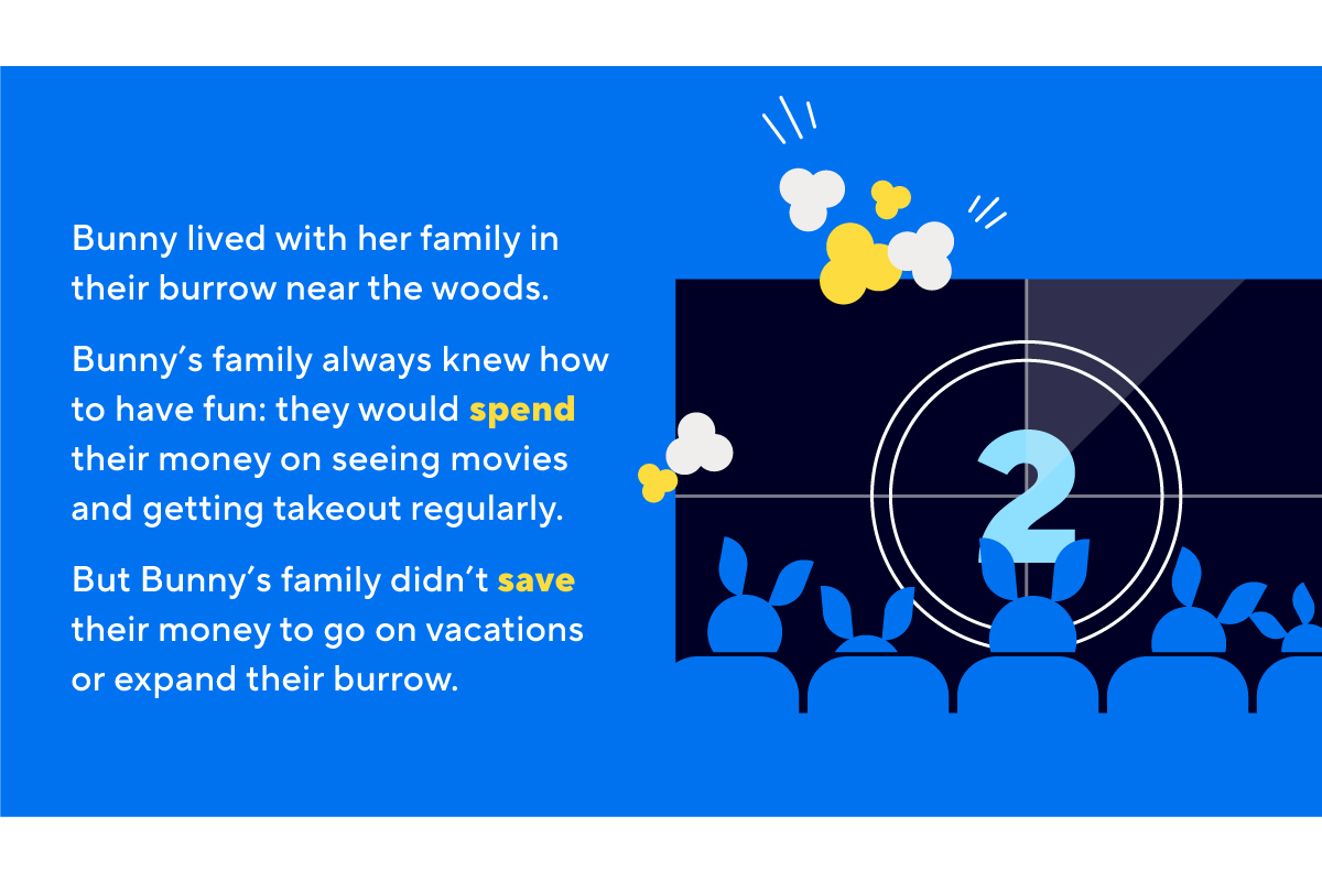 Bunny lived with her family in their burrow near the woods. Bunny’s family always knew how to have fun: they would spend their money on seeing movies and getting takeout regularly. But Bunny’s family didn’t save their money to go on vacations or expand their burrow.