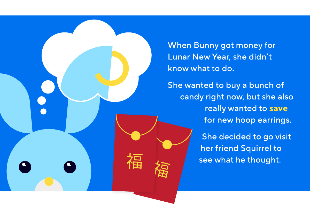 When Bunny got money for Lunar New Year, she didn’t know what to do. She wanted to buy a bunch of candy right now, but she also really wanted to save for new hoop earrings. She decided to go visit her friend Squirrel to see what he thought.
