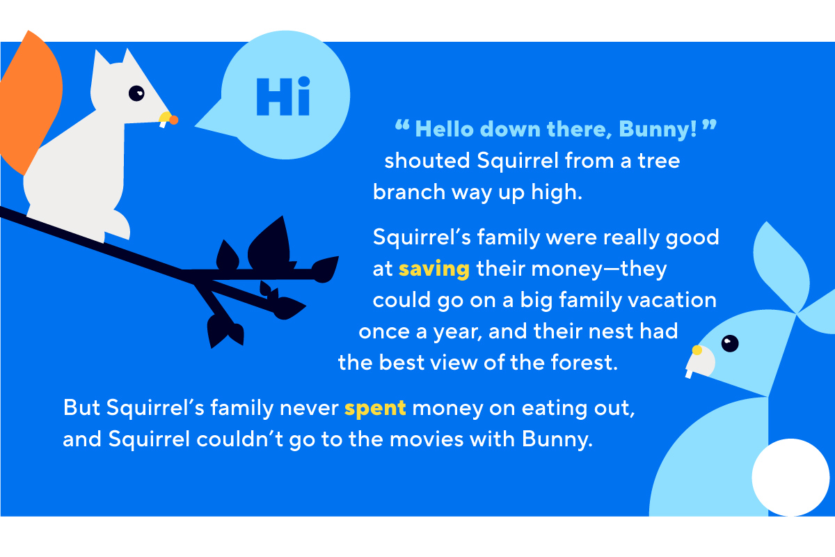 “Hello down there, Bunny!” shouted Squirrel from a tree branch way up high.Squirrel’s family were really good at saving their money—they could go on a big family vacation once a year, and their nest had the best view of the forest. But Squirrel’s family never spent money on eating out, and Squirrel couldn’t go to the movies with Bunny.
