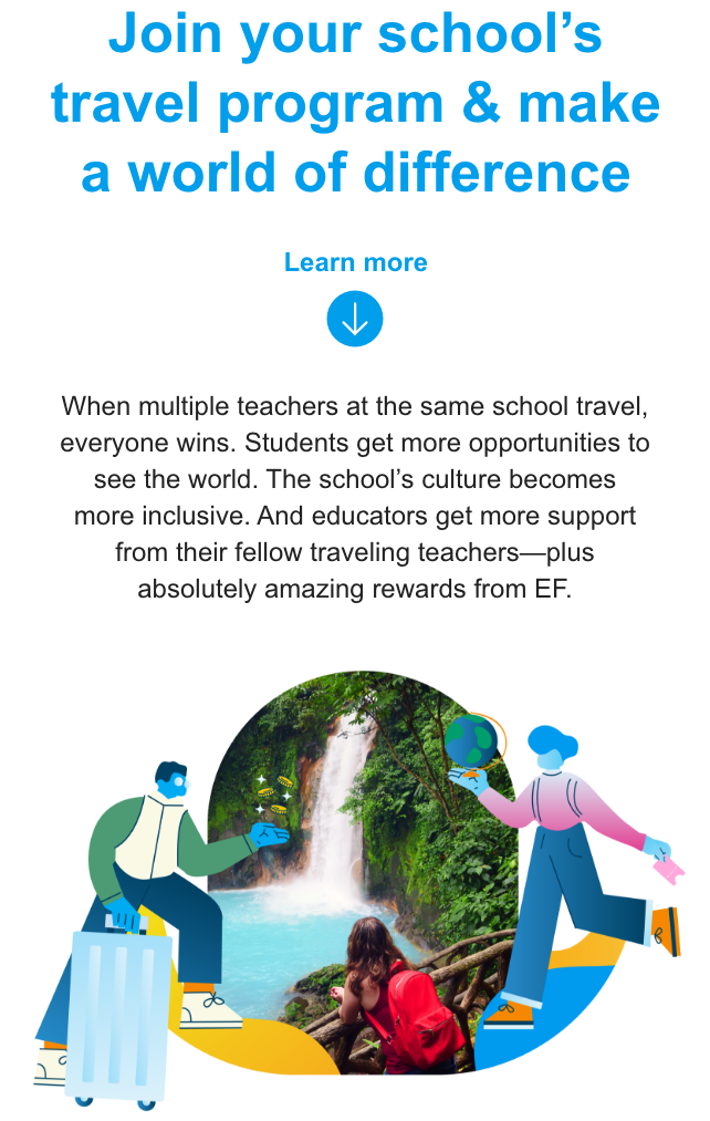 Join your school’s travel program & make a world of difference When multiple teachers at the same school travel, everyone wins. Students get more opportunities to see the world. The school’s culture becomes more inclusive. And educators get more support from their fellow traveling teachers—plus absolutely amazing rewards from EF. 